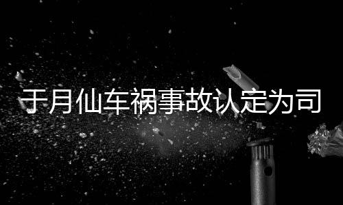 定为大脚仙车谢消息于月于月仙故认责 最新车祸祸事负全司机身亡