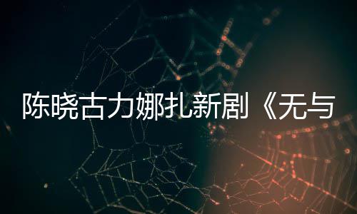 美丽比的新剧许可与伦无娜扎古力证陈晓获发行