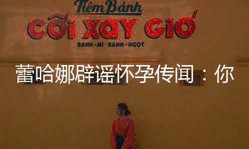 每年都要谣怀孕传孕一次闻让我娜辟你们蕾哈怀